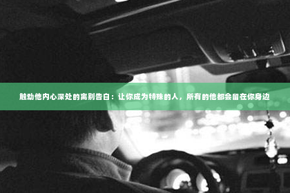 触动他内心深处的离别告白：让你成为特殊的人，所有的他都会留在你身边
