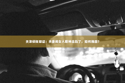 天津侦探取证：夫妻间女人精神出轨了，如何挽回？