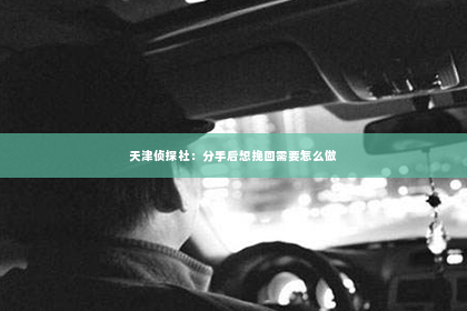 天津侦探社：分手后想挽回需要怎么做