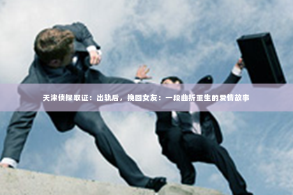 天津侦探取证：出轨后，挽回女友：一段曲折重生的爱情故事