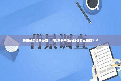 天津侦探调查公司：**刚刚分手她约吃饭怎么挽回？**