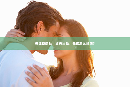 天津侦探社：丈夫出轨，我该怎么挽回？
