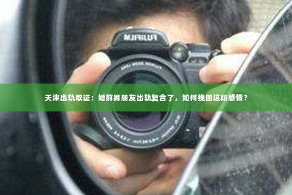天津出轨取证：婚前男朋友出轨复合了，如何挽回这段感情？