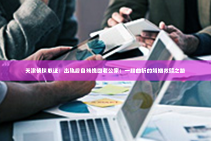 天津侦探取证：出轨后自残挽回老公家：一段曲折的婚姻救赎之路