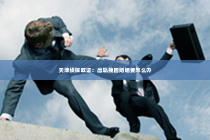 天津侦探取证：出轨挽回婚姻要怎么办