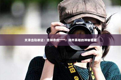 天津出轨取证：吉林市的****：揭开真相的神秘使者