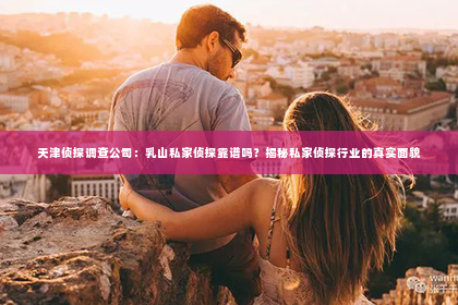 天津侦探调查公司：乳山私家侦探靠谱吗？揭秘私家侦探行业的真实面貌