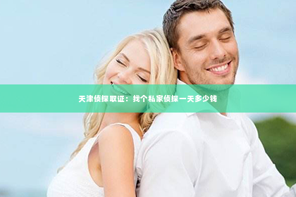 天津侦探取证：找个私家侦探一天多少钱