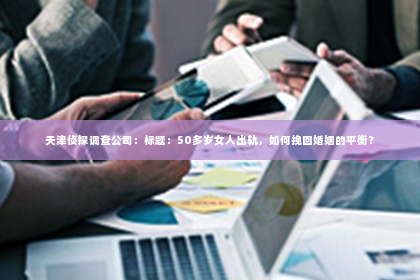 天津侦探调查公司：标题：50多岁女人出轨，如何挽回婚姻的平衡？