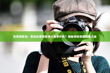 天津侦探社：密云私家侦探找人要多少钱？揭秘侦探服务价格之谜