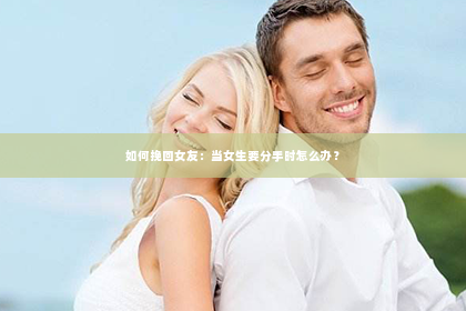 如何挽回女友：当女生要分手时怎么办？