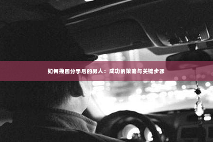如何挽回分手后的男人：成功的策略与关键步骤