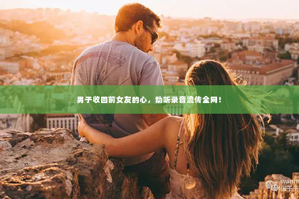 男子收回前女友的心，动听录音流传全网！