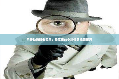 用行动说服他回来：最实用的心路情感挽回技巧