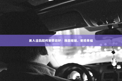 男人出轨如何重修旧好：挽回婚姻，重拾幸福