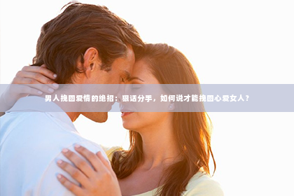 男人挽回爱情的绝招：狠话分手，如何说才能挽回心爱女人？