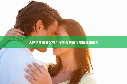 天津侦探调查公司：深圳在线咨询婚姻挽回咨询