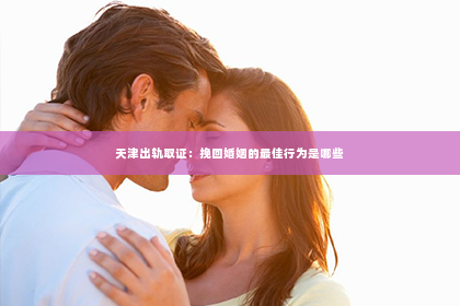 天津出轨取证：挽回婚姻的最佳行为是哪些