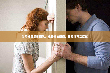 湖南挽回爱情团队：挽救你的婚姻，让爱情再次绽放