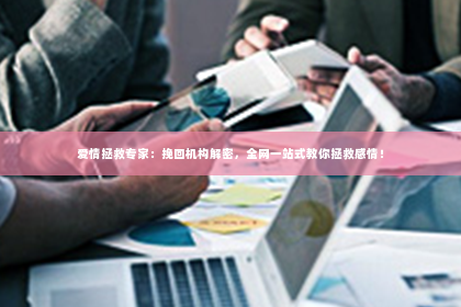 爱情拯救专家：挽回机构解密，全网一站式教你拯救感情！