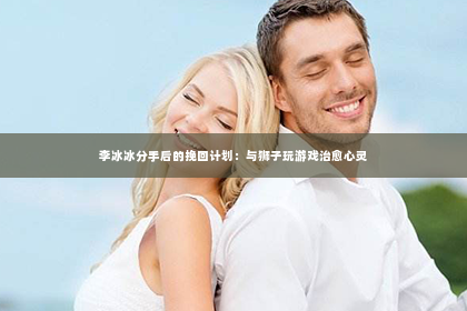 李冰冰分手后的挽回计划：与狮子玩游戏治愈心灵