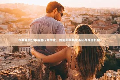 水瓶男假分手后的行为举止，如何辨别其是否还有挽回机会？