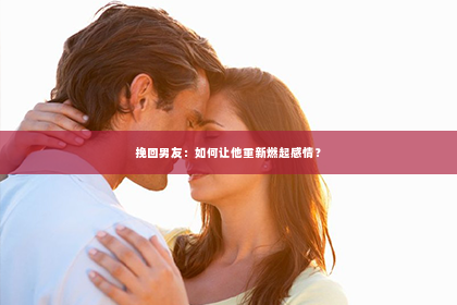 挽回男友：如何让他重新燃起感情？
