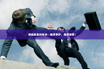 挽回男友的秘诀：解决争吵，挽救爱情！