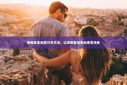 挽回男友的技巧与方法，让你恢复和他的亲密关系