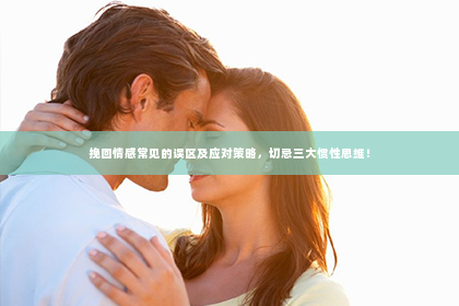 挽回情感常见的误区及应对策略，切忌三大惯性思维！
