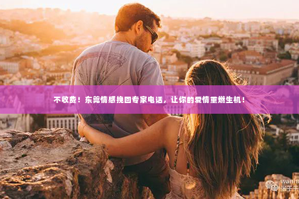 不收费！东莞情感挽回专家电话，让你的爱情重燃生机！