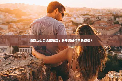 挽回女生的绝招秘籍：分手后如何重拾爱情？
