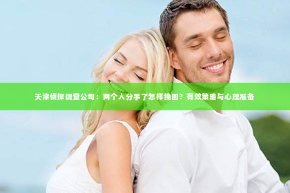 天津侦探调查公司：两个人分手了怎样挽回？有效策略与心理准备