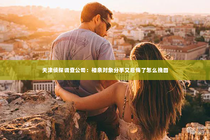 天津侦探调查公司：相亲对象分手又后悔了怎么挽回