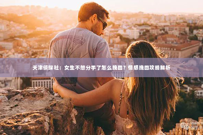 天津侦探社：女生不想分手了怎么挽回？情感挽回攻略解析