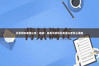 天津侦探调查公司：标题：朋友与研究生男友分手怎么挽回
