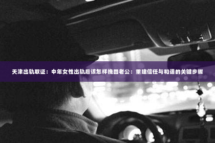 天津出轨取证：中年女性出轨后该怎样挽回老公：重建信任与和谐的关键步骤
