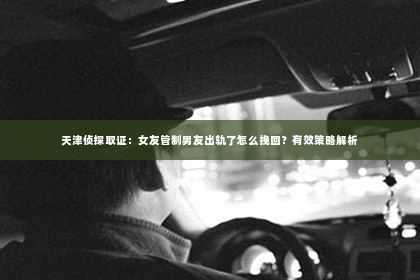 天津侦探取证：女友管制男友出轨了怎么挽回？有效策略解析