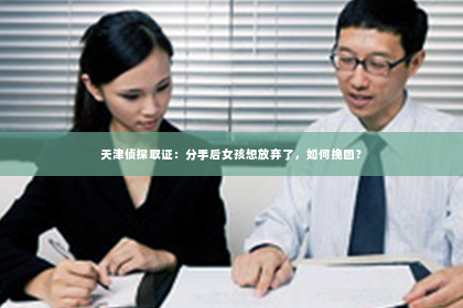 天津侦探取证：分手后女孩想放弃了，如何挽回？