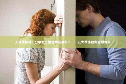 天津侦探社：分手怎么挽回女友最好？——五大策略助你重燃爱火