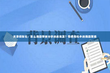天津侦探社：怎么挽回快要分手的男朋友？情感危机中的挽回策略