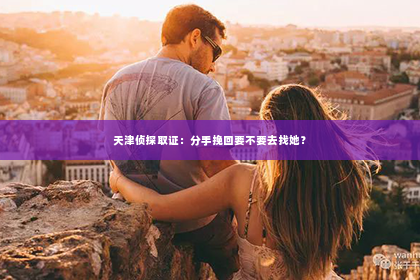 天津侦探取证：分手挽回要不要去找她？
