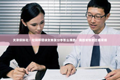 天津侦探社：犯同样错误女朋友分手怎么挽回：挽回爱情的正确策略