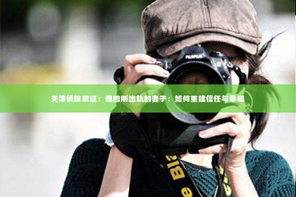 天津侦探取证：挽回刚出轨的妻子：如何重建信任与幸福