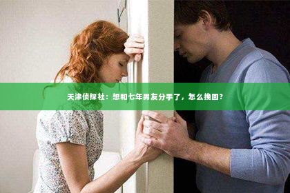 天津侦探社：想和七年男友分手了，怎么挽回？