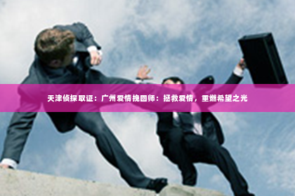 天津侦探取证：广州爱情挽回师：拯救爱情，重燃希望之光