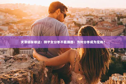 天津侦探取证：狮子女分手不能挽回：为何分手成为定局？