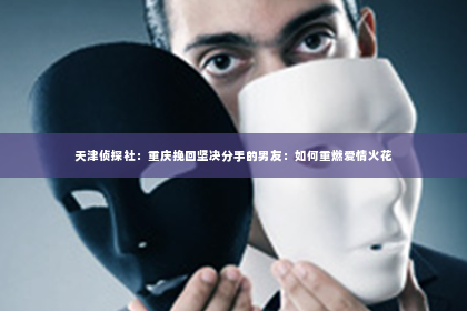 天津侦探社：重庆挽回坚决分手的男友：如何重燃爱情火花