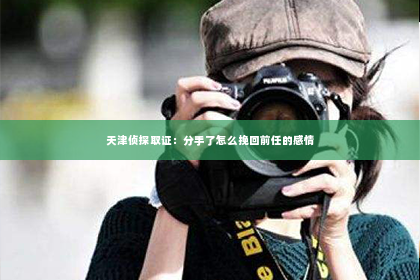 天津侦探取证：分手了怎么挽回前任的感情
