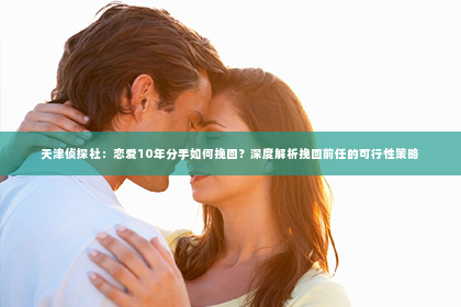 天津侦探社：恋爱10年分手如何挽回？深度解析挽回前任的可行性策略